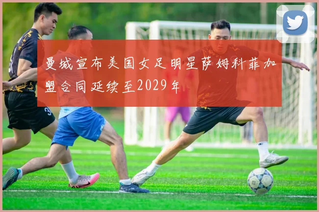 曼城宣布美国女足明星萨姆科菲加盟合同延续至2029年