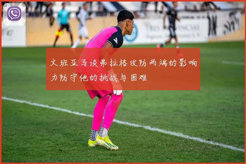 文班亚马谈弗拉格攻防两端的影响力防守他的挑战与困难