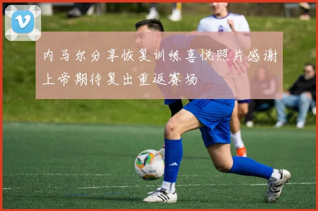 内马尔分享恢复训练喜悦照片感谢上帝期待复出重返赛场