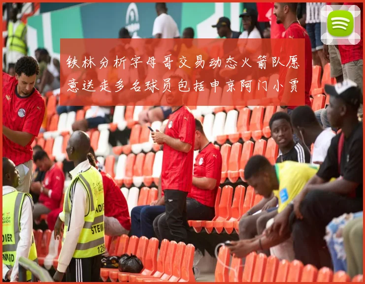 铁林分析字母哥交易动态火箭队愿意送走多名球员包括申京阿门小贾