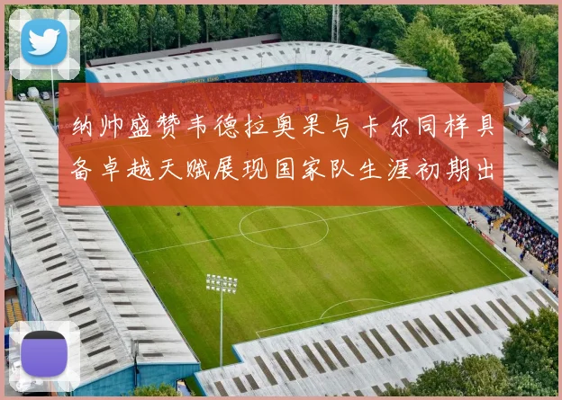 纳帅盛赞韦德拉奥果与卡尔同样具备卓越天赋展现国家队生涯初期出色表现