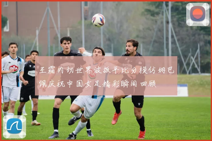 王霜内切世界波扳平比分模仿姆巴佩庆祝中国女足精彩瞬间回顾