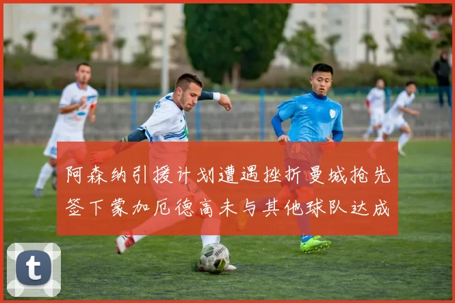 阿森纳引援计划遭遇挫折曼城抢先签下蒙加厄德高未与其他球队达成协议
