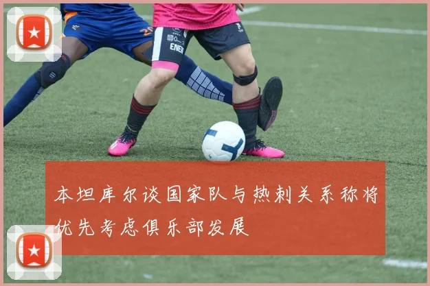 本坦库尔谈国家队与热刺关系称将优先考虑俱乐部发展