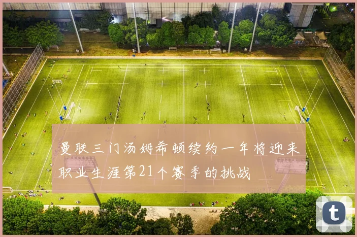 曼联三门汤姆希顿续约一年将迎来职业生涯第21个赛季的挑战
