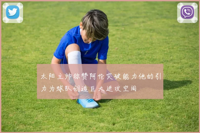 太阳主帅称赞阿伦突破能力他的引力为球队创造巨大进攻空间