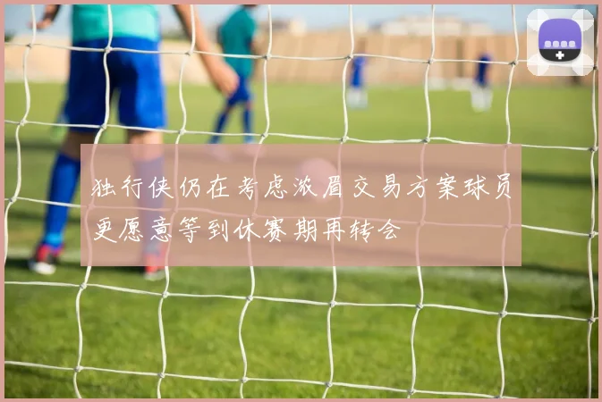 独行侠仍在考虑浓眉交易方案球员更愿意等到休赛期再转会