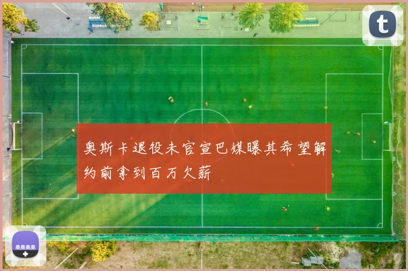 奥斯卡退役未官宣巴媒曝其希望解约前拿到百万欠薪
