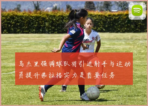 乌杰里强调球队将引进射手与运动员提升弗拉格实力是首要任务