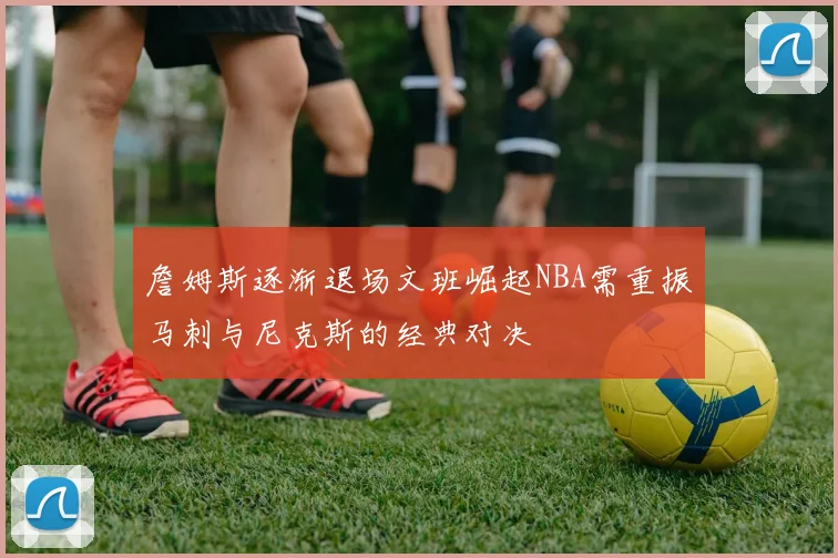 詹姆斯逐渐退场文班崛起NBA需重振马刺与尼克斯的经典对决
