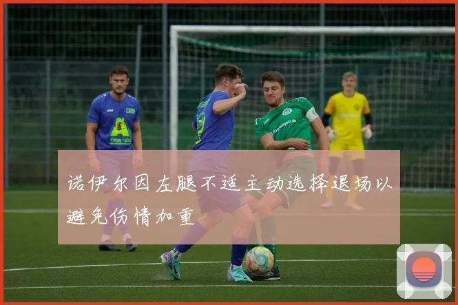 诺伊尔因左腿不适主动选择退场以避免伤情加重