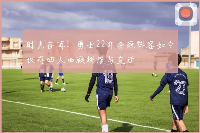 时光荏苒！勇士22年夺冠阵容如今仅存四人回顾辉煌与变迁