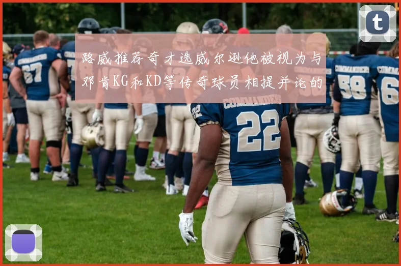 路威推荐奇才选威尔逊他被视为与邓肯KG和KD等传奇球员相提并论的未来之星
