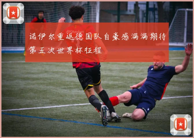诺伊尔重返德国队自豪感满满期待第五次世界杯征程