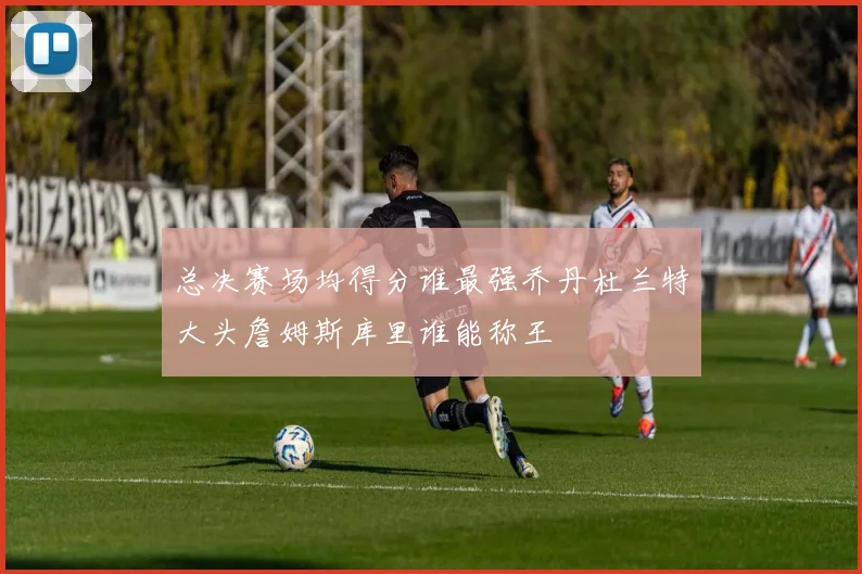总决赛场均得分谁最强乔丹杜兰特大头詹姆斯库里谁能称王